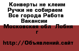 Конверты не клеим! Ручки не собираем! - Все города Работа » Вакансии   . Московская обл.,Лобня г.